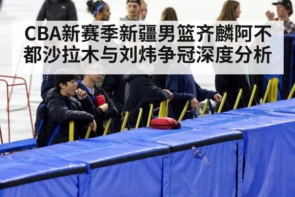 CBA新赛季新疆男篮齐麟阿不都沙拉木与刘炜争冠深度分析